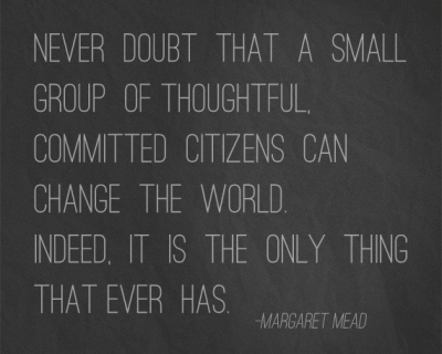 never doubt that a small group of thoughtful, committed citizens can change the world. Indeed, it is the only thing that ever ha